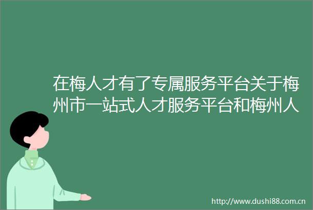 在梅人才有了专属服务平台关于梅州市一站式人才服务平台和梅州人才卡的热点问答