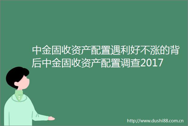 中金固收资产配置遇利好不涨的背后中金固收资产配置调查2017年第3期20171015