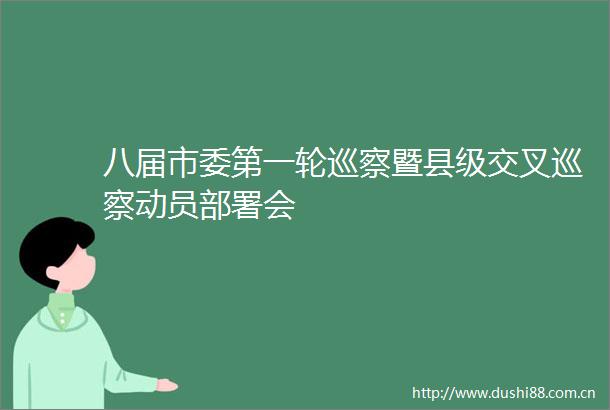 八届市委第一轮巡察暨县级交叉巡察动员部署会