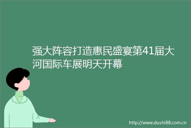 强大阵容打造惠民盛宴第41届大河国际车展明天开幕