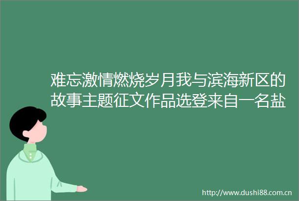 难忘燃烧岁月我与滨海新区的故事主题征文作品选登来自一名盐工的见证