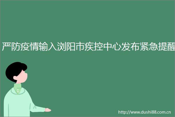 严防疫情输入浏阳市疾控中心发布紧急提醒