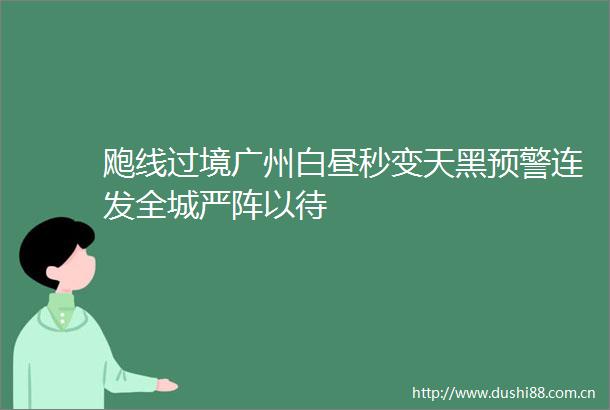 飑线过境广州白昼秒变天黑预警连发全城严阵以待