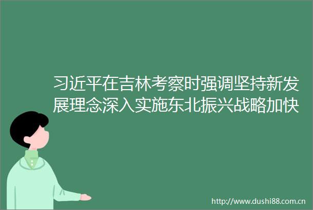 在吉林考察时强调坚持新发展理念深入实施东北振兴战略加快推动新时代吉林全面振兴全方位振兴