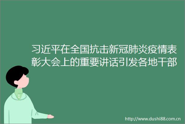 在全国抗击新冠肺炎疫情表彰大会上的重要讲话引发各地群众热烈反响