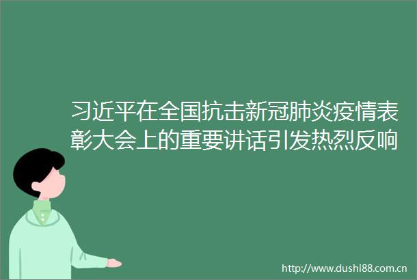 在全国抗击新冠肺炎疫情表彰大会上的重要讲话引发热烈反响
