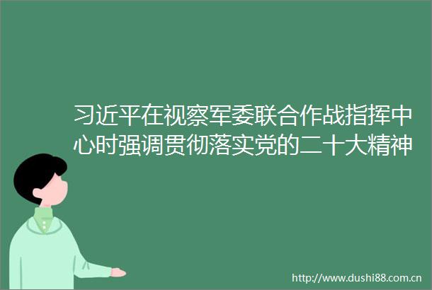 在视察联合作战指挥中心时强调贯彻落实党的二十大精神全面加强练兵备战