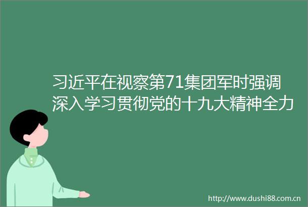 在视察第71集团军时强调深入学习贯彻党的十九大精神全力推进新时代练兵备战工作