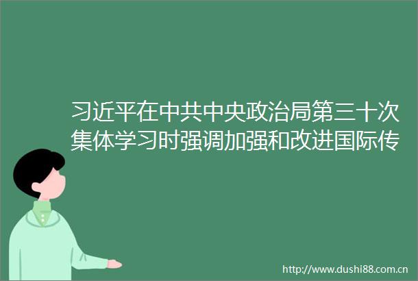 在中央局第三十次集体学习时强调加强和改进国际传播工作展示真实立体全面的
