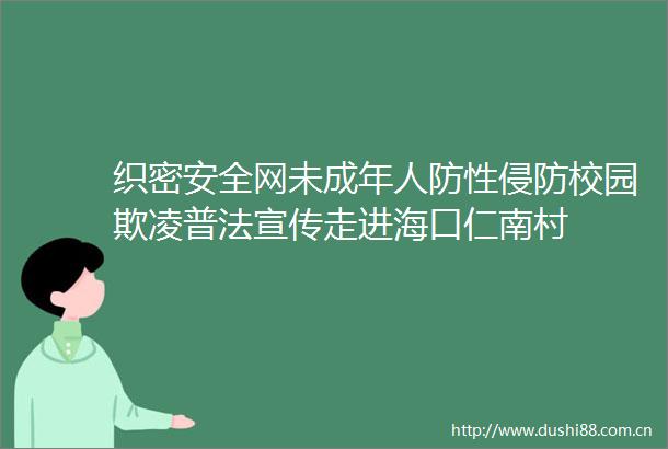 织密安全网未成年人防性侵防校园欺凌普法宣传走进海口仁南村