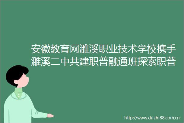 安徽教育网濉溪职业技术学校携手濉溪二建职普融通班探索职普融通新路径