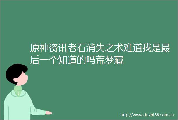 原神资讯老石消失之术难道我是最后一个知道的吗荒梦藏