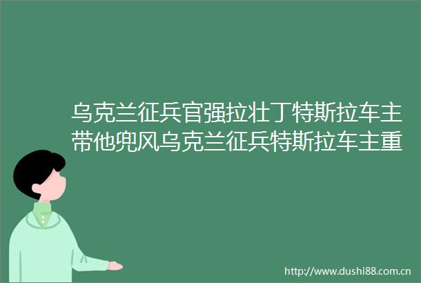 乌克兰征兵官强拉壮丁特斯拉车主带他兜风乌克兰征兵特斯拉车主重庆商报的微博视频