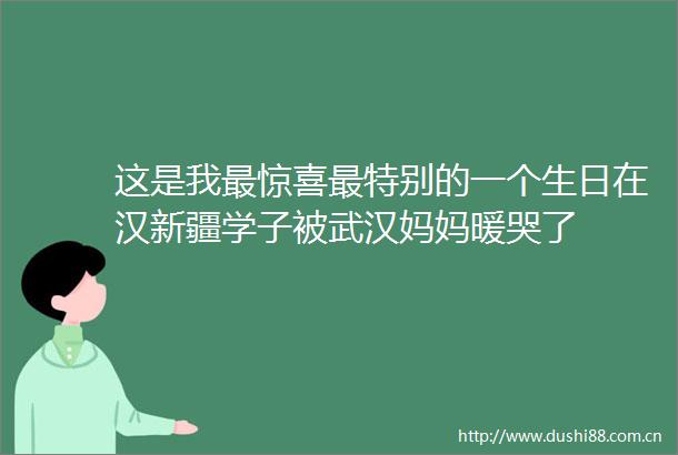 这是我最惊喜最特别的一个生日在汉新疆学子被武汉妈妈暖哭了