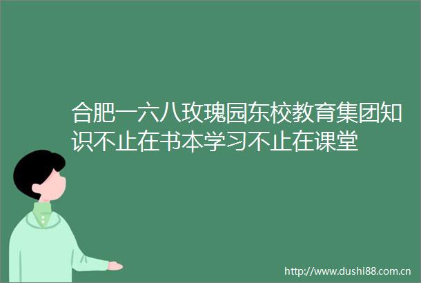 合肥一六八玫瑰园东校教育集团知识不止在书本学习不止在课堂