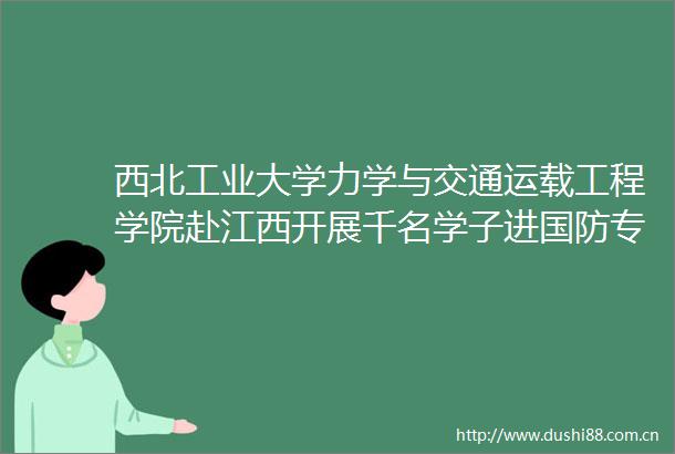 西北工业大学力学与交通运载工程学院赴江西开展千名学子进国防专项实践活动