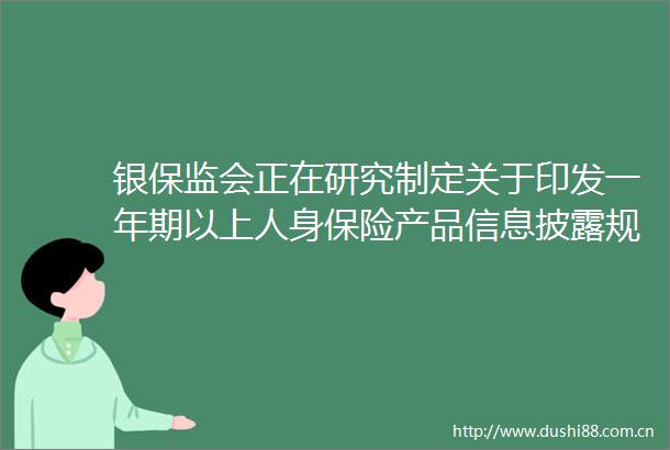 银保监会正在研究制定关于印发一年期以上人身保险产品信息披露规则的通知便于消费者更好的选择保险产品