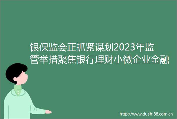 银保监会正抓紧谋划2023年监管举措聚焦银行理财小微企业金融服务等领域