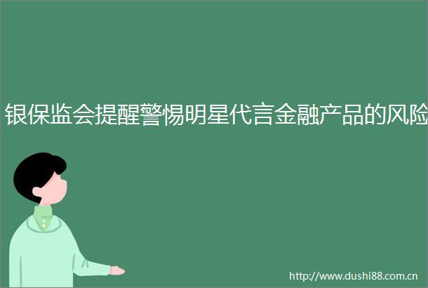 银保监会提醒警惕明星代言金融产品的风险