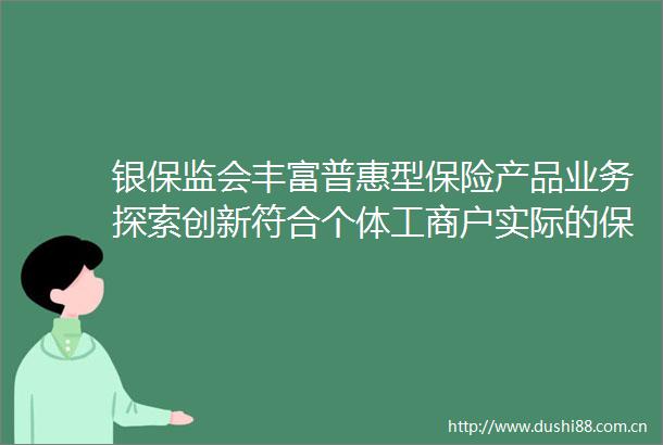 银保监会丰富普惠型保险产品业务探索创新符合个体工商户实际的保单融资产品