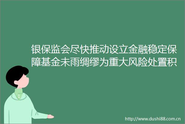 银保监会尽快推动设立金融稳定保障基金未雨绸缪为重大风险处置积蓄好后备资金