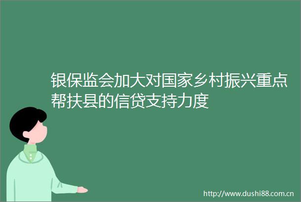 银保监会加大对乡村振兴重点帮扶县的信贷支持力度