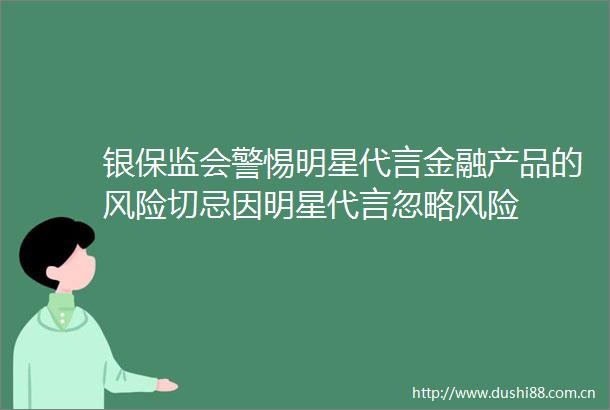 银保监会警惕明星代言金融产品的风险切忌因明星代言忽略风险