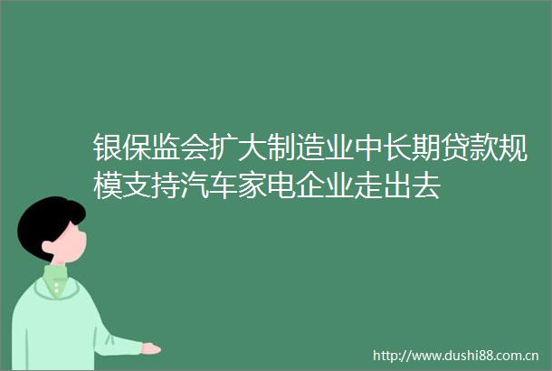 银保监会扩大制造业中长期规模支持汽车家电企业走出去