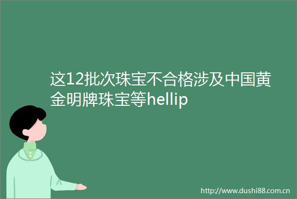 这12批次珠宝不合格涉及黄金明牌珠宝等hellip