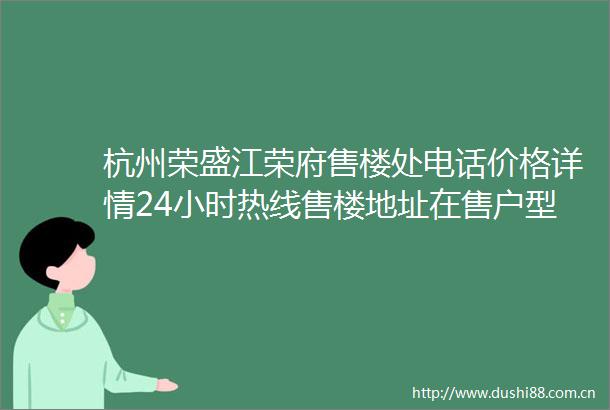杭州荣盛江荣府售楼处电话价格详情24小时热线售楼地址在售户型