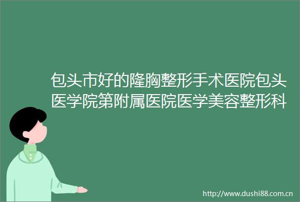 包头市好的隆胸整形手术医院包头医学院第附属医院医学美容整形科稳居前三