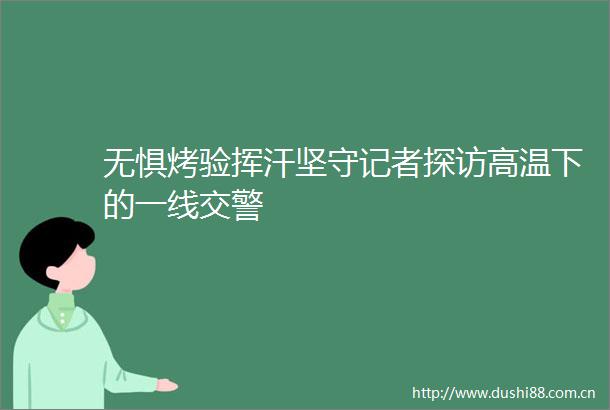 无惧烤验挥汗坚守记者探访高温下的一线