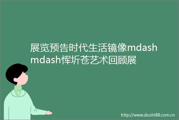 展览预告时代生活镜像mdashmdash恽圻苍艺术回顾展