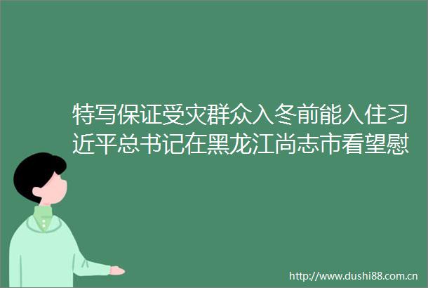 特写保证受灾群众入冬前能入住总书记在黑龙江尚志市看望慰问受灾群众