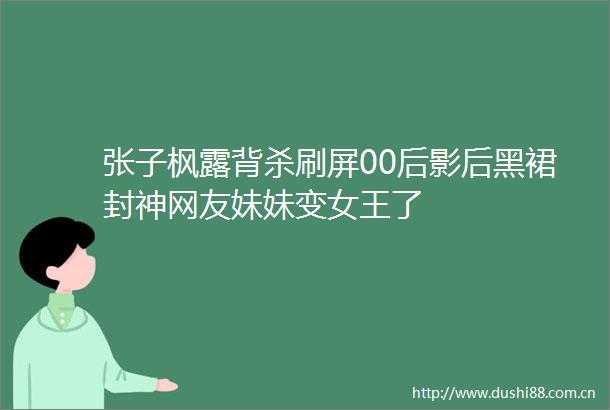 张子枫露背杀刷屏00后影后黑裙封神网友妹妹变女王了