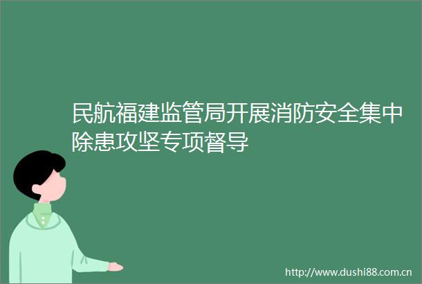 民航福建监管局开展消防安全集中除患攻坚专项督导