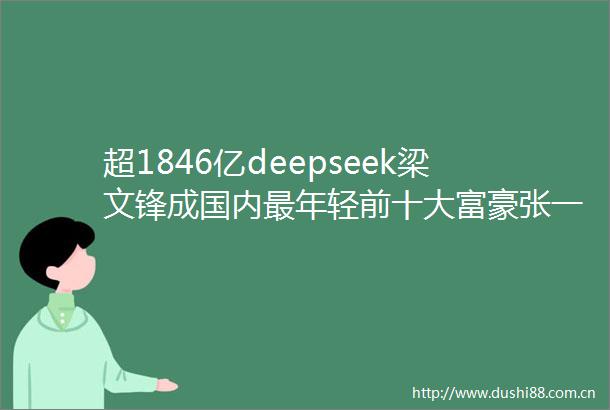 超1846亿deepseek梁文锋成国内最年轻前十大富豪张一鸣以4816亿身家问鼎首富
