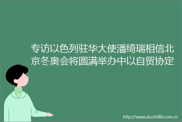 专访以色列驻华大使潘绮瑞相信北京冬奥会将圆满举办中以自贸协定有望年内达成