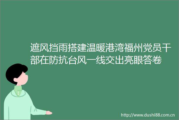 遮风挡雨搭建温暖港湾福州党员在防抗台风一线交出亮眼答卷