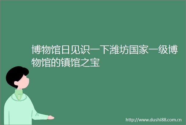 博物馆日见识一下潍坊一级博物馆的镇馆之宝