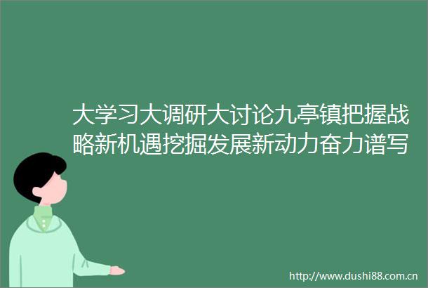 大学习大调研大讨论九亭镇把握战略新机遇挖掘发展新动力奋力谱写九亭转型发展新篇章