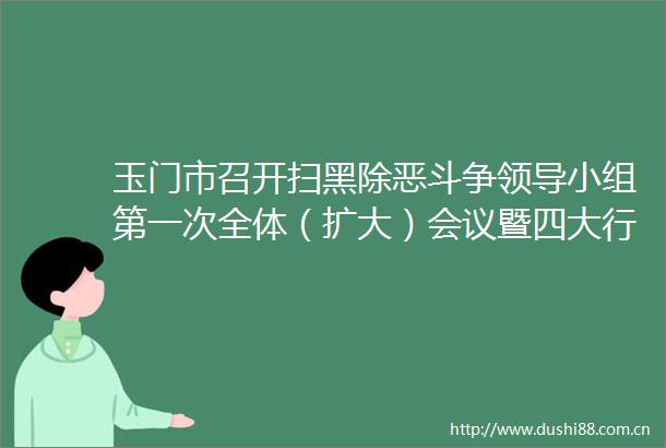 玉门市召开扫黑除恶斗争小组第一次全体（扩大）会议暨四大行业领域整治推进会议