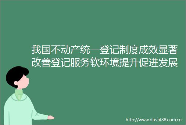 我国不动产统一登记制度成效显著改善登记服务软环境提升促进发展硬实力