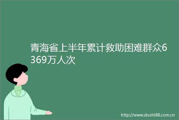 青海省上半年累计救助困难群众6369万人次