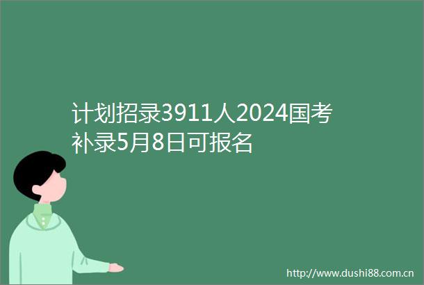计划招录3911人2024国考补录5月8日可报名