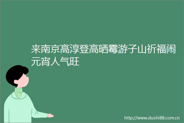 来南京高淳登高晒霉游子山祈福闹元宵人气旺
