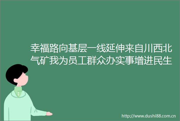 幸福路向基层一线延伸来自川西北气矿我为员工群众办实事增进民生福祉的报告