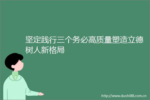 坚定践行三个务必高质量塑造立德树人新格局