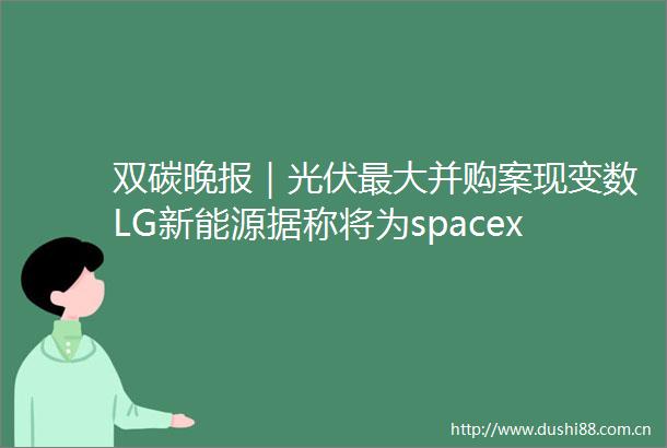 双碳晚报｜光伏最大并购案现变数LG新能源据称将为spacex星舰开发电池