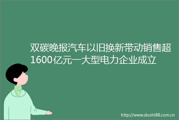 双碳晚报汽车以旧换新带动销售超1600亿元一大型电力企业成立南方总部